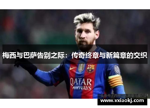 梅西与巴萨告别之际：传奇终章与新篇章的交织
