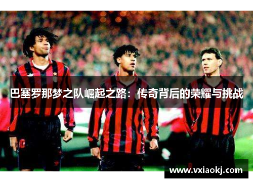 巴塞罗那梦之队崛起之路：传奇背后的荣耀与挑战