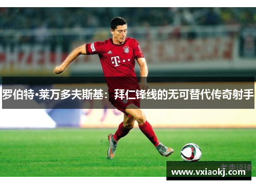 罗伯特·莱万多夫斯基：拜仁锋线的无可替代传奇射手
