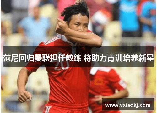 范尼回归曼联担任教练 将助力青训培养新星